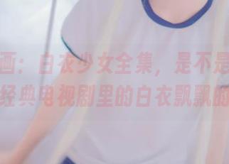 兔玩映画：白衣少女全集，是不是让人想起那个经典电视剧里的白衣飘飘的女神？